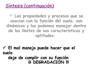 Síntesis (continuación)
 Las propiedades y procesos que se
asocian con la función del suelo, son
dinámicos y los podemos manejar dentro
de los límites de sus características y
aptitudes.
 El mal manejo puede hacer que el
suelo
deje de cumplir con su función
¡¡¡ DEGRADACIÓN !!!

 