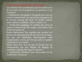 Criterios para la Clasificación de los Suelos
Los criterios más considerados para la clasificación
de los suelos los Petrográficos, los genéticos y los
climáticos.
1. Clasificación Petrográfica: Es aquella que toma en
cuenta el predominio de uno de los integrantes de
la fracción mineral del suelo, de donde resultan
suelos silíceos, arcillosos, calizos, salinos, etc.
2. Clasificación Genética: Es aquella que toma en
cuenta el proceso que dio origen a los suelos. Esta
divide los suelos en:
Suelos Autóctonos: Son aquellos que resultan del
proceso de desintegración de las rocas de un lugar,
sin que los materiales desintegrados sean
transportados a otros, por los que estos se quedan
cubriendo la roca madre.
Suelos Alóctonos: Son los que se forman por los
componentes que han llegado de fuentes de
suministro alejadas del lugar de depósito.
3. Clasificación Climática: Está relacionada con las
condiciones climáticas

 