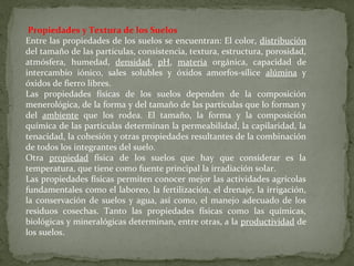 Propiedades y Textura de los Suelos
Entre las propiedades de los suelos se encuentran: El color, distribución
del tamaño de las partículas, consistencia, textura, estructura, porosidad,
atmósfera, humedad, densidad, pH, materia orgánica, capacidad de
intercambio iónico, sales solubles y óxidos amorfos-sílice alúmina y
óxidos de fierro libres.
Las propiedades físicas de los suelos dependen de la composición
menerológica, de la forma y del tamaño de las partículas que lo forman y
del ambiente que los rodea. El tamaño, la forma y la composición
química de las partículas determinan la permeabilidad, la capilaridad, la
tenacidad, la cohesión y otras propiedades resultantes de la combinación
de todos los integrantes del suelo.
Otra propiedad física de los suelos que hay que considerar es la
temperatura, que tiene como fuente principal la irradiación solar.
Las propiedades físicas permiten conocer mejor las actividades agrícolas
fundamentales como el laboreo, la fertilización, el drenaje, la irrigación,
la conservación de suelos y agua, así como, el manejo adecuado de los
residuos cosechas. Tanto las propiedades físicas como las químicas,
biológicas y mineralógicas determinan, entre otras, a la productividad de
los suelos.

 