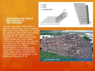  GAVIONES DE SUELO
REFORZADO O
DELTAMESH:
Gavión de suelo reforzado o
gavión deltamesh, es un gavión
tipo caja que presenta un panel
de refuerzo fabricado con malla
hexagonal de doble torsión
(figura Nº 7). Este panel está
conformado por una malla
uniforme y continua, el cual se
introduce en la masa terreno
garantizando un mejor
desempeño en terrenos que
requieren mayor refuerzo de
suelo tales como contención y
estabilización de taludes; y en
rellenos (Figura Nº 8)
 