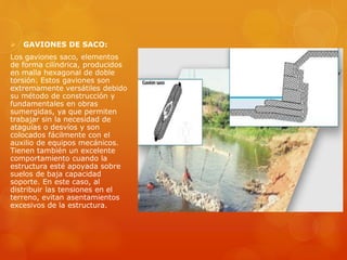  GAVIONES DE SACO:
Los gaviones saco, elementos
de forma cilíndrica, producidos
en malla hexagonal de doble
torsión. Estos gaviones son
extremamente versátiles debido
su método de construcción y
fundamentales en obras
sumergidas, ya que permiten
trabajar sin la necesidad de
ataguías o desvíos y son
colocados fácilmente con el
auxilio de equipos mecánicos.
Tienen también un excelente
comportamiento cuando la
estructura esté apoyada sobre
suelos de baja capacidad
soporte. En este caso, al
distribuir las tensiones en el
terreno, evitan asentamientos
excesivos de la estructura.
 