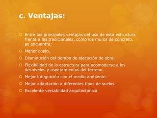 c. Ventajas:
 Entre las principales ventajas del uso de esta estructura
frente a las tradicionales, como los muros de concreto,
se encuentra:
 Menor costo.
 Disminución del tiempo de ejecución de obra.
 Flexibilidad de la estructura para acomodarse a los
desniveles y asentamientos del terreno.
 Mejor integración con el medio ambiente.
 Mejor adaptación a diferentes tipos de suelos.
 Excelente versatilidad arquitectónica.
 