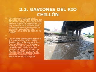 2.3. GAVIONES DEL RIO
CHILLÓN
 La construcción de muros de
gaviones en la margen derecha del
río Chillón (desde el Puente Chillón
hasta el Puente La Ensenada), con
una inversión de 9 millones 408
mil nuevos soles, es una meta de
su gestión del alcalde Milton
Jiménez en la zona de baja del río
Chillón.

 Los sectores beneficiados serían el
A.H. Villa Florida, ADV. Chillón,
Residencial Los Sauces, A.H. Los
Ficus de Chillón, A.H Fortaleza
Kuelap, CDVR. La Ensenada, Urb.
La Ribera del Chillón, ADV. Los
Jardines de Chillón y la Urb. Los
Portales de Chillón, más de mil
familias siendo un total de 1,015
personas favorecidas con la
ejecución de dicho proyecto.
 