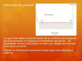 Colocación de geotextil
Los gaviones deben anclarse dentro de la corriente para asegurar
que la socavación no destruya la cimentación del gavión. Se
recomienda mínimo profundizar un metro por debajo del nivel del
fondo de la corriente.
Prepare la cimentación excavando hasta lograr que este dura y
uniforme.
 