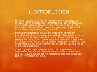 1. INTRODUCCION
 En este trabajo daremos a conocer construcciones de
piedras como las defensas ribereñas que son estructuras
construidas para proteger de las crecidas de los ríos las
áreas aledañas a estos cursos de agua, los rompeolas, los
enrocados , espigones, los gaviones.
 Estas construcciones sirven de protección contra las
inundaciones incluye, tanto los medios estructurales, como
los no estructurales, que dan protección o reducen los
riesgos de inundación. La forma y el material empleado en
su construcción varía, fundamentalmente en función de: Los
materiales disponibles localmente, el tipo de uso que se da
a las áreas aledañas.
 Como ejemplo aplicativo tomaremos los gaviones y
enrocados que fueron construidos en el Rio Chillón en el
año 2015 para prever las inundaciones que son causados
por el fenómeno del niño.
 