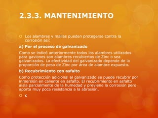 2.3.3. MANTENIMIENTO
 Los alambres y mallas pueden protegerse contra la
corrosión así:
a) Por el proceso de galvanizado
Como se indicó anteriormente todos los alambres utilizados
para gaviones son alambres recubiertos de Zinc o sea
galvanizados. La efectividad del galvanizado depende de la
proporción de peso de Zinc por área de alambre expuesto.
b) Recubrimiento con asfalto
Como protección adicional al galvanizado se puede recubrir por
inmersión en caliente en asfalto. El recubrimiento en asfalto
aísla parcialmente de la humedad y previene la corrosión pero
aporta muy poca resistencia a la abrasión.
 c
 
