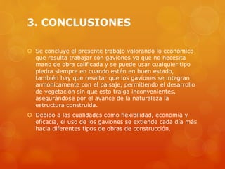 3. CONCLUSIONES
 Se concluye el presente trabajo valorando lo económico
que resulta trabajar con gaviones ya que no necesita
mano de obra calificada y se puede usar cualquier tipo
piedra siempre en cuando estén en buen estado,
también hay que resaltar que los gaviones se integran
armónicamente con el paisaje, permitiendo el desarrollo
de vegetación sin que esto traiga inconvenientes,
asegurándose por el avance de la naturaleza la
estructura construida.
 Debido a las cualidades como flexibilidad, economía y
eficacia, el uso de los gaviones se extiende cada día más
hacia diferentes tipos de obras de construcción.
 