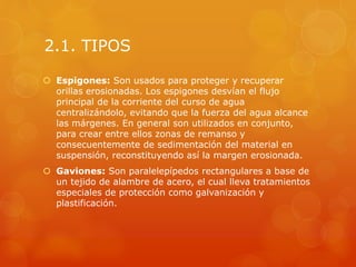 2.1. TIPOS
 Espigones: Son usados para proteger y recuperar
orillas erosionadas. Los espigones desvían el flujo
principal de la corriente del curso de agua
centralizándolo, evitando que la fuerza del agua alcance
las márgenes. En general son utilizados en conjunto,
para crear entre ellos zonas de remanso y
consecuentemente de sedimentación del material en
suspensión, reconstituyendo así la margen erosionada.
 Gaviones: Son paralelepípedos rectangulares a base de
un tejido de alambre de acero, el cual lleva tratamientos
especiales de protección como galvanización y
plastificación.
 