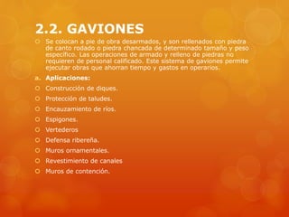 2.2. GAVIONES
 Se colocan a pie de obra desarmados, y son rellenados con piedra
de canto rodado o piedra chancada de determinado tamaño y peso
específico. Las operaciones de armado y relleno de piedras no
requieren de personal calificado. Este sistema de gaviones permite
ejecutar obras que ahorran tiempo y gastos en operarios.
a. Aplicaciones:
 Construcción de diques.
 Protección de taludes.
 Encauzamiento de ríos.
 Espigones.
 Vertederos
 Defensa ribereña.
 Muros ornamentales.
 Revestimiento de canales
 Muros de contención.
 