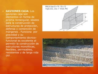  GAVIONES CAJA: Los
gaviones caja son
elementos en forma de
prisma rectangular, ideales
para la construcción de
estructuras de protección,
defensa y contención de
márgenes . Funciona por
gravedad y su
comportamiento técnico-
funcional es excelente al
permitir la construcción de
estructuras monolíticas,
flexibles, permeables,
resistentes y de larga vida
útil .
 