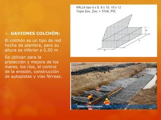  GAVIONES COLCHÓN:
El colchón es un tipo de red
hecha de alambre, pero su
altura es inferior a 0,50 m .
Se utilizan para la
protección y mejora de los
mares, los ríos, el control
de la erosión, construcción
de autopistas y vías férreas.
 