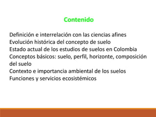 Contenido
Definición e interrelación con las ciencias afines
Evolución histórica del concepto de suelo
Estado actual de los estudios de suelos en Colombia
Conceptos básicos: suelo, perfil, horizonte, composición
del suelo
Contexto e importancia ambiental de los suelos
Funciones y servicios ecosistémicos
 