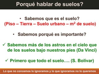 Porqué hablar de suelos?
• Sabemos que es el suelo?
(Piso – Tierra – Suelo urbano – m2 de suelo)
• Sabemos porqué es importante?
 Sabemos más de los astros en el cielo que
de los suelos bajo nuestros pies (Da Vinci)
 Primero que todo el suelo…. (S. Bolívar)
Lo que no concemos lo ignoramos y lo que ignoramos no lo queremos
 