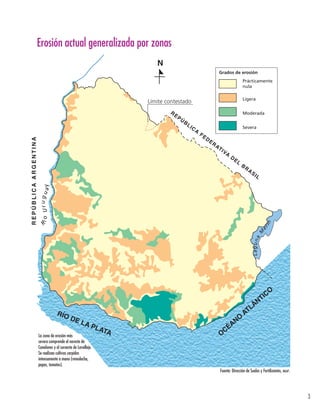 3 
Erosión actual generalizada por zonas 
RE PÚBL ICA F EDERAT I VA DE L BRAS I L 
N 
Prácticamente 
nula 
Ligera 
Moderada 
Severa 
RÍO DE LA PLATA 
OCÉANO ATLÁNTICO 
R E P Ú B L I C A A R G E N T I N A 
Erosión actual generalizada por zonas 
Grados de erosión 
Rí o Ur u g uay 
Lagu na Merín 
Límite contestado 
La zona de erosión más 
severa comprende el noreste de 
Canelones y el suroeste de Lavalleja. 
Se realizan cultivos carpidos 
intensamente a mano (remolacha, 
papas, tomates). 
Fuente: Dirección de Suelos y Fertilizantes, mgap. 
 