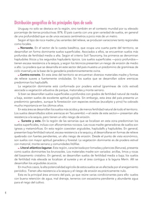 4 
Distribución geográfica de los principales tipos de suelo 
Uruguay no solo se destaca en la región, sino también en el contexto mundial por su elevado 
porcentaje de tierras productivas: 87%. El país cuenta con una gran variedad de suelos, en general 
de una profundidad que va de unos escasos centímetros a poco más de un metro. 
Según el tipo de roca madre y las variantes del relieve, se producen variaciones tanto regionales 
como locales. 
Noroeste. En el sector de la cuesta basáltica, que ocupa una cuarta parte del territorio, se 
desarrollan en forma dominante suelos superficiales. Asociados a ellos, se encuentran suelos más 
profundos de fertilidad media a alta. Según el criterio Soil Taxonomy, los primeros se denominan 
hapludoles líticos y los segundos hapluderts típicos. Los suelos superficiales —poco profundos— 
tienen escasa resistencia a la sequía, y según los técnicos presentan un riesgo de erosión de medio 
a alto. La pradera que se desarrolla en este sector del país muestra un predominio de gramíneas de 
ciclo invernal y es la base de la ganadería predominantemente ovina. 
Centro-noreste. En esta área del territorio se encuentran diversos materiales madre y formas 
de relieve suaves a fuertemente onduladas. En los suelos que se desarrollan sobre areniscas 
predominan los hapludalfs. 
La vegetación dominante está conformada por pradera estival (gramíneas de ciclo estival) 
asociada a vegetación arbustiva de parque, matorrales y monte serrano. 
Si bien se desarrollan suelos superficiales a profundos con grados de fertilidad natural de media 
a baja, existen suelos de excelente aptitud agrícola. Sin embargo, esta área del país presenta un 
predominio ganadero, aunque la forestación con especies exóticas (eucalipto y pino) ha cobrado 
mucha importancia en los últimos años. 
En esta área se desarrollan los suelos más ácidos y de menos fertilidad natural de todo el territorio. 
Los suelos desarrollados sobre areniscas en Tacuarembó —al oeste de este sector— presentan alta 
resistencia a la sequía, pero tienen un alto riesgo de erosión. 
Sureste y este. En la región de las serranías que se localizan en esta zona predominan los 
suelos superficiales, incluso con afloramientos rocosos. Las rocas madre generadoras de suelos son 
ígneas y metamórficas. En esta región coexisten argiudoles, hapludalfs y hapludoles. En general, 
presentan baja fertilidad natural, escasa resistencia a la sequía y, al desarrollarse en formas de relieve 
quebrado con fuertes pendientes, un alto riesgo de erosión. Desde el punto de vista económico, 
son suelos con mayor aptitud ganadera y forestal. La vegetación dominante es de pradera estival 
con matorral, monte serrano y comunidades litófilas. 
Litoral atlántico-lagunar. Esta región, caracterizada por lomadas y planicies (llanuras), presenta 
como suelos dominantes los brunosoles. Los materiales madre son variados: arcillas, limos y rocas 
del basamento cristalino. En general, se desarrollan suelos de fertilidad media a baja; los suelos 
de fertilidad más elevada se localizan al sureste y en el área contigua a la laguna Merín. Allí se 
desarrollan los argiudoles ácuicos. 
En muchos casos, la alta potencialidad agrícola de estos suelos se ve afectada por el anegamiento 
periódico. Tienen alta resistencia a la sequía y el riesgo de erosión es prácticamente nulo. 
Esta es la principal área arrocera del país, ya que reúne varias condicionantes para ello: suelos 
con buena retención de agua, mal drenaje, terrenos con escasísima pendiente y abundante agua 
para el riego del cultivo. 
 