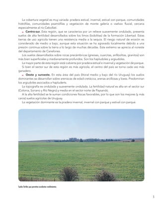 5 
La cobertura vegetal es muy variada: pradera estival, invernal, estival con parque, comunidades 
hidrófilas, comunidades psamófilas y vegetación de monte galería o «selva» fluvial, cercana 
especialmente al río Cebollatí. 
Centro-sur. Esta región, que se caracteriza por un relieve suavemente ondulado, presenta 
suelos de alta fertilidad desarrollados sobre los limos (lodolitas) de la formación Libertad. Estas 
tierras de uso agrícola tienen una resistencia media a la sequía. El riesgo natural de erosión es 
considerado de medio a bajo, aunque esta situación se ha agravado localmente debido a una 
presión continua sobre la tierra a lo largo de muchas décadas. Este extremo se aprecia al noreste 
del departamento de Canelones. 
Los suelos desarrollados sobre rocas precámbricas (gneises, cuarcitas, anfibolitas, granitos) son 
más bien superficiales y medianamente profundos. Son los hapludoles y argiudoles. 
La mayor parte de esta región está cubierta por pradera estival e invernal y vegetación de parque. 
Si bien el sector sur de esta región es más agrícola, el centro del país se torna cada vez más 
ganadero. 
Oeste y suroeste. En esta área del país (litoral medio y bajo del río Uruguay) los suelos 
dominantes se desarrollan sobre areniscas de edad cretácica, arenas arcillosas y loess. Predominan 
los argiudoles asociados a hapluderts. 
La topografía es ondulada y suavemente ondulada. La fertilidad natural es alta en el sector sur 
(Colonia, Soriano y Río Negro) y media en el sector norte de Paysandú. 
A la alta fertilidad se le suman condiciones físicas favorables, por lo que son los mejores (y más 
caros) suelos agrícolas de Uruguay. 
La vegetación dominante es la pradera invernal, invernal con parque y estival con parque. 
Suelos fértiles que permiten excelentes rendimientos. 
