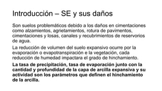 Son suelos problemáticos debido a los daños en cimentaciones
como alzamientos, agrietamientos, rotura de pavimentos,
cimentaciones y losas, canales y recubrimientos de reservorios
de agua.
La reducción de volumen del suelo expansivo ocurre por la
evaporación o evapotranspiración e la vegetación, cada
reducción de humedad impactara el grado de hinchamiento.
La tasa de precipitación, tasa de evaporación junto con la
cantidad y profundidad de la capa de arcilla expansiva y su
actividad son los parámetros que definen el hinchamiento
de la arcilla.
Introducción – SE y sus daños
 