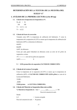 SUELOS FORESTALES - PRACTICA A. CADENILLAS
DETERMINACIÓN DE LA TEXTURA DE LA MUESTRA DEL
SUELO “A”
1. ANÁLISIS DE LA PRIMERA LECTURA (a los 40 seg)
1.1. Cálculo de la Temperatura de Suspensión en ºF.
ºF - 32 = ºC
180 100
ºF = 9/5 ºC + 32
ºF = 63,32
1.2. Cálculo del Factor de corrección
Tomando como 68ºF, la temperatura de calibración del hidrómetro. Y como la
temperatura de la suspensión (63,32ºF) es menor que la temperatura de calibración del
hidrómetro (68ºF), se determina la diferencia:
68,00ºF -
63,32ºF
4,68ºF. de diferencia
Como por cada grado Fahrenheit de diferencia existe un error de 0,2 g/litro de
suspensión, se tiene:
1ºF.-------------- error de 0,2 g/litro de suspensión
4,68ºF----------- X
X = 0,936 gramos/litro de suspensión (FACTOR DE CORRECCIÓN)
1.3. Cálculo de la Lectura Corregida
Como la temperatura de la suspensión (63,32ºF) es menor que la temperatura de
calibración (68ºF), el FACTOR DE CORRECCIÓN (0,936 g/litro) se resta de la
Lectura del Hidrómetro.
32,000 -
0,936
31,064 gramos ⇒ LECTURA CORREGIDA
1.4. Cálculo del Material en Suspensión (limo más arcilla)
% Material en Suspensión (L + Ar) = L.C. x 100
Peso de la muestra de suelo
Donde:
L.C. = Lectura corregida
Peso de la muestra de suelo = 50 gramos
17
 