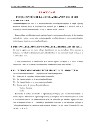 SUELOS FORESTALES - PRACTICA A. CADENILLAS
PRACTICA 05
DETERMINACIÓN DE LA MATERIA ORGÁNICA DEL SUELO
1. GENERALIDADES
La materia orgánica del suelo se lo puede definir como cualquier resto orgánico de origen vegetal y
animal en diferente estado de descomposición; mientras que el humus es el producto final de la
descomposición de la materia orgánica, el cual es bastante estable y amorfo.
Estos residuos son objeto de transformaciones hasta los componentes elementales de las proteínas,
carbohidratos y otros, a su vez estas sustancias pueden ser objeto de nuevos procesos de resíntesis y
polimerización durante el proceso de humificación.
2. INFLUENCIA DE LA MATERIA ORGÁNICA EN LAS PROPIEDADES DEL SUELO
La materia orgánica de los suelos influye decididamente en las propiedades físicas, químicas y
biológicas, por lo tanto su determinación a nivel de laboratorio es muy importante para la evaluación de
la fertilidad del suelo.
A nivel de laboratorio, la determinación de la materia orgánica (M.O.) no se lo realiza en forma
directa, sino a partir de la evaluación de uno de sus componentes, como es el carbono ( C ).
3. VALORES DE CARBONO TOTAL DETERMINADOS EN EL LABORATORIO
Los valores de carbono total (C.T) determinados se los realiza a partir de:
3.1. Los restos de vegetales y animales recién incorporados
3.2. La fracción orgánica en su proceso de humificación
3.3. La fracción húmica en su proceso de mineralización
3.4. Formas inertes de carbono elemental, tal como:
- Carbono elemental
- Grafito
Los valores de carbono encontrados se expresan en porcentaje y como consecuencia también a la
materia orgánica del suelo se lo expresa en porcentaje, al multiplicar el % d carbono orgánico (C,O) por
el factor convencional de Van Vamnelen que es de 1,724, admitiendo que la materia orgánica del suelo
tiene un promedio de 58% de C; sin embargo puede haber variaciones en este porcentaje, razón por la
cual en ciertos laboratorios consideran como promedio 50% de C, en este caso el factor sería 2,0 ó sea
%C x 2 = % de M. O.
36
 