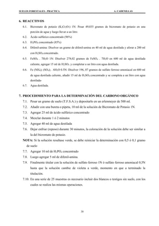 SUELOS FORESTALES - PRACTICA A. CADENILLAS
6. REACCTIVOS
6.1. Bicromato de potasio (K2Cr2O7) 1N: Pesar 49,035 gramos de bicromato de potasio en una
porción de agua y luego llevar a un litro
6.2. Ácido sulfúrico concentrado (96%)
6.3. H3PO4 concentrado (85%)
6.4. Difenil-amina: Disolver un gramo de difenil-amina en 40 ml de agua destilada y aforar a 200 ml
con H2SO4 concentrado.
6.5. FeSO4 . 7H2O 1N: Disolver 278,02 gramos de FeSO4 . 7H2O en 600 ml de agua destilada
caliente, agregar 15 ml de H2SO4 y completar a un litro con agua destilada.
6.6. Fe (NH4)2 (SO4)2 . 6H2O 0.5N: Disolver 196, 07 gramos de sulfato ferroso amoniacal en 600 ml
de agua destilada caliente, añadir 15 ml de H2SO4 concentrado y se completa a un litro con agua
destilada-
6.7. Agua destilada.
7. PROCEDIMIENTO PARA LA DETERMINACIÓN DEL CARBONO ORGÁNICO
7.1. Pesar un gramo de suelo (T.F.S.A.) y depositarlo en un erlenmeyer de 500 ml.
7.2. Añadir con una bureta o pipeta, 10 ml de la solución de Bicromato de Potasio 1N.
7.3. Agregar 25 ml de ácido sulfúrico concentrado
7.4. Mezclar durante 1 ó 2 minutos
7.5. Agregar 40 ml de agua destilada
7.6. Dejar enfriar (reposo) durante 30 minutos, la coloración de la solución debe ser similar a
la del bicromato de potasio.
NOTA: Si la solución resultase verde, se debe reiniciar la determinación con 0,5 ó 0,1 gramo
de suelo
7.7. Agregar 10 ml de H3PO4 concentrado
7.8. Luego agregar 5 ml de difenil-amina.
7.9. Finalmente titular con la solución de sulfato ferroso 1N ó sulfato ferroso amoniacal 0,5N
hasta que la solución cambie de violeta a verde, momento en que a terminado la
titulación.
7.10. En una serie de 25 muestras es necesario incluir dos blancos o testigos sin suelo, con los
cuales se realiza las mismas operaciones.
38
 