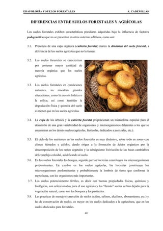 EDAFOLOGÍA Y SUELOS FORESTALES A. CADENILLAS
DIFERENCIAS ENTRE SUELOS FORESTALES Y AGRÍCOLAS
Los suelos forestales exhiben características peculiares adquiridas bajo la influencia de factores
pedogenéticos que no se presentan en otros sistemas edáficos, como son:
3.1. Presencia de una capa orgánica (cubierta forestal) marca la dinámica del suelo forestal, a
diferencia de los suelos agrícolas que no la tienen:
3.2. Los suelos forestales se caracterizan
por contener mayor cantidad de
materia orgánica que los suelos
agrícolas.
3.3. Los suelos forestales en condiciones
naturales, no muestran grandes
alteraciones, como la erosión hídrica o
la eólica; así como también la
degradación física y química del suelo
es menor que en los suelos agrícolas.
3.4. La copa de los árboles y la cubierta forestal proporcionan un microclima especial para el
desarrollo de una gran variabilidad de organismos y microorganismos diferentes a los que se
encuentran en los demás suelos (agrícolas, frutícolas, dedicados a pastizales, etc.).
3.5. El ciclo de los nutrientes en los suelos forestales es muy dinámico, sobre todo en zonas con
climas húmedos y cálidos, dando origen a la formación de ácidos orgánicos por la
descomposición de los restos vegetales y la subsiguiente lixiviación de las bases cambiables
del complejo coloidal, acidificando al suelo.
3.6. En los suelos forestales los hongos, seguido por las bacterias constituyen los microorganismos
predominantes. En cambio en los suelos agrícolas, las bacterias constituyen los
microorganismos predominantes y probablemente la lombriz de tierra que conforma la
mezofauna, son los organismos más importantes.
3.7. Los suelos potencialmente fértiles, es decir con buenas propiedades físicas, químicas y
biológicas, son seleccionados para el uso agrícola y los “demás” suelos se han dejado para la
vegetación natural, como son los bosques y los pastizales.
3.8. Las practicas de manejo (corrección de suelos ácidos, salinos, alcalinos, abonamiento, etc.) y
las de conservación de suelos, es mayor en los suelos dedicados a la agricultura, que en los
suelos dedicados para forestales.
48
 