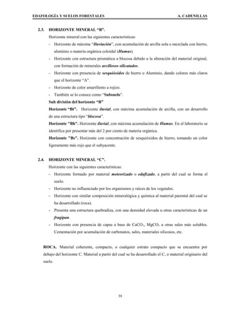 EDAFOLOGÍA Y SUELOS FORESTALES A. CADENILLAS
2.3. HORIZONTE MINERAL “B”.
Horizonte mineral con las siguientes características:
- Horizonte de máxima “Iluviación”, con acumulación de arcilla sola o mezclada con hierro,
aluminio o materia orgánica coloidal (Humus).
- Horizonte con estructura prismática a blocosa debido a la alteración del material original,
con formación de minerales arcillosos silicatados.
- Horizonte con presencia de sesquióxidos de hierro o Aluminio, dando colores más claros
que el horizonte “A”.
- Horizonte de color amarillento a rojizo.
- También se lo conoce como “Subsuelo”.
Sub división del horizonte “B”
Horizonte “Bt”. Horizonte iluvial, con máxima acumulación de arcilla, con un desarrollo
de una estructura tipo “blocosa”.
Horizonte "Bh". Horizonte iluvial, con máxima acumulación de Humus. En el laboratorio se
identifica por presentar más del 2 por ciento de materia orgánica.
Horizonte "Bs". Horizonte con concentración de sesquióxidos de hierro, tomando un color
ligeramente más rojo que el subyacente.
2.4. HORIZONTE MINERAL “C”.
Horizonte con las siguientes características:
- Horizonte formado por material meteorizado o edafizado, a partir del cual se forma el
suelo.
- Horizonte no influenciado por los organismos y raíces de los vegetales.
- Horizonte con similar composición mineralógica y química al material parental del cual se
ha desarrollado (roca).
- Presenta una estructura quebradiza, con una densidad elevada u otras características de un
fragipan.
- Horizonte con presencia de capas a base de CaCO3, MgCO3 u otras sales más solubles.
Cementación por acumulación de carbonatos, sales, materiales silicosos, etc.
ROCA. Material coherente, compacto, o cualquier estrato compacto que se encuentra por
debajo del horizonte C. Material a partir del cual se ha desarrollado el C, o material originario del
suelo.
39
 