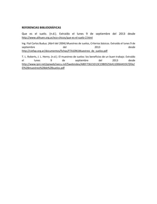 REFERENCIAS BIBLIOGRÁFICAS
Que es el suelo. (n.d.). Extraído el lunes 9 de septiembre del 2013 desde
http://www.alihuen.org.ar/eco-chicos/que-es-el-suelo-2.html
Ing. Ftal Carlos Budua. (Abril del 2004).Muestreo de suelos, Criterios básicos. Extraído el lunes 9 de
septiembre
del
2013
desde
http://ciefap.org.ar/documentos/fichas/FTA10N1Muestreo_de_suelos.pdf
T. L. Roberts, J. L. Henry. (n.d.). El muestreo de suelos: los beneficios de un buen trabajo. Extraído
el
lunes
9
de
septiembre
del
2013
desde
http://www.ipni.net/ppiweb/iaecu.nsf/$webindex/A8EF73615D13C19B05256A11006AA55F/$file/
El%2Bmuestreo%2Bde%2Bsuelos.pdf

 