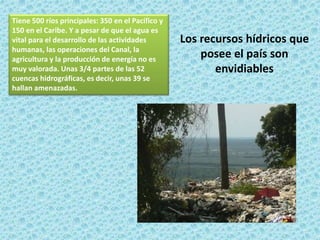 Tiene 500 ríos principales: 350 en el Pacífico y
150 en el Caribe. Y a pesar de que el agua es
vital para el desarrollo de las actividades
humanas, las operaciones del Canal, la
agricultura y la producción de energía no es
muy valorada. Unas 3/4 partes de las 52
cuencas hidrográficas, es decir, unas 39 se
hallan amenazadas.
Los recursos hídricos que
posee el país son
envidiables
 