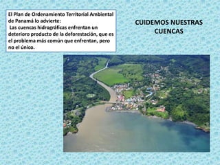 El Plan de Ordenamiento Territorial Ambiental
de Panamá lo advierte:
Las cuencas hidrográficas enfrentan un
deterioro producto de la deforestación, que es
el problema más común que enfrentan, pero
no el único.
CUIDEMOS NUESTRAS
CUENCAS
 