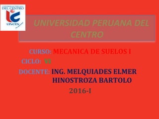 UNIVERSIDAD PERUANA DEL
CENTRO
CURSO: MECANICA DE SUELOS I
CICLO: VI
DOCENTE: ING. MELQUIADES ELMER
HINOSTROZA BARTOLO
2016-I
 