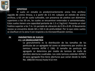 III. HIPOTESIS
El suelo en estudio es predominantemente arena limo arcillosa
seguido de arena limosa, y a partir de 2.5 mt. subyace un estrato de arena
arcillosa, y 63 cm de suelo cultivable, con presencia de piedras con diámetros
superiores a los 50 cm, las cuales se encuentran enterradas o semienterradas.
Estos suelos tienen una capacidad portante de 1.5 a 2 kg/cm2. Presenta un nivel
freático superior a los 7 m. Un periodo de vibración de 0.35 a 0.45. El Basamento
rocoso se encuentra desde 60 a 150 m de profundidad. Por lo que estos suelos
se clasifican en la zona II con respecto a la microzonificación sísmica.
IV. PARÁMETROS DE SUELOS
4.1. LA GRANULOMETRIA
La granulometría es la distribución de los tamaños de las
partículas de un agregado tal como se determina por análisis de
tamices (norma ASTM C 136). El tamaño de partícula del
agregado se determina por medio de tamices de malla de
alambre aberturas cuadradas. Los siete tamices estándar ASTM C
33 para agregado fino tiene aberturas que varían desde la malla
No. 100(150 micras) hasta 9.52 mm
 