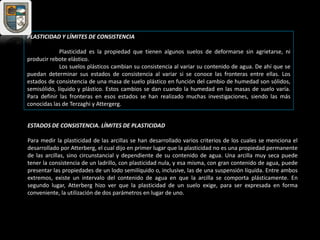 PLASTICIDAD Y LÍMITES DE CONSISTENCIA
Plasticidad es la propiedad que tienen algunos suelos de deformarse sin agrietarse, ni
producir rebote elástico.
Los suelos plásticos cambian su consistencia al variar su contenido de agua. De ahí que se
puedan determinar sus estados de consistencia al variar si se conoce las fronteras entre ellas. Los
estados de consistencia de una masa de suelo plástico en función del cambio de humedad son sólidos,
semisólido, líquido y plástico. Estos cambios se dan cuando la humedad en las masas de suelo varía.
Para definir las fronteras en esos estados se han realizado muchas investigaciones, siendo las más
conocidas las de Terzaghi y Attergerg.
ESTADOS DE CONSISTENCIA. LÍMITES DE PLASTICIDAD
Para medir la plasticidad de las arcillas se han desarrollado varios criterios de los cuales se menciona el
desarrollado por Atterberg, el cual dijo en primer lugar que la plasticidad no es una propiedad permanente
de las arcillas, sino circunstancial y dependiente de su contenido de agua. Una arcilla muy seca puede
tener la consistencia de un ladrillo, con plasticidad nula, y esa misma, con gran contenido de agua, puede
presentar las propiedades de un lodo semilíquido o, inclusive, las de una suspensión líquida. Entre ambos
extremos, existe un intervalo del contenido de agua en que la arcilla se comporta plásticamente. En
segundo lugar, Atterberg hizo ver que la plasticidad de un suelo exige, para ser expresada en forma
conveniente, la utilización de dos parámetros en lugar de uno.
 