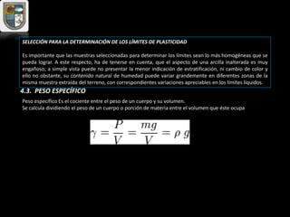 SELECCIÓN PARA LA DETERMINACIÓN DE LOS LÍMITES DE PLASTICIDAD
Es importante que las muestras seleccionadas para determinar los límites sean lo más homogéneas que se
pueda lograr. A este respecto, ha de tenerse en cuenta, que el aspecto de una arcilla inalterada es muy
engañoso; a simple vista puede no presentar la menor indicación de estratificación, ni cambio de color y
ello no obstante, su contenido natural de humedad puede variar grandemente en diferentes zonas de la
misma muestra extraída del terreno, con correspondientes variaciones apreciables en los límites líquidos.
Peso específico Es el cociente entre el peso de un cuerpo y su volumen.
Se calcula dividiendo el peso de un cuerpo o porción de materia entre el volumen que éste ocupa
4.3. PESO ESPECÍFICO
 