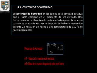 4.4. CONTENIDO DE HUMEDAD
El contenido de humedad en los suelos es la cantidad de agua
que el suelo contiene en el momento de ser extraído. Una
forma de conocer el contenido de humedad es pesar la muestra
cuando se acaba de extraer, y después de haberla mantenido
durante 24 horas en un horno a una temperatura de 110 °C se
hace lo siguiente:
PorcentajedeHumedad=
m1=Masadelamuestrareciénextraída.
m2=Masadelamuestradespuésdeestarenelhorno.
 