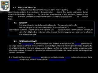 4.5. ANGULO DE FRICCION
Es la resistencia al deslizamiento causado por la fricción que hay entre las
superficies de contacto de las partículas y de su densidad. Como los suelos granulares tienen
superficies de contacto mayores y sus partículas, especialmente si son angulares, presentan una
buena trabazón, tendrán fricciones internas altas. En cambio, los suelos finos las tendrán
bajas.
4.6. COHESION
Es la atracción entre partículas, originada por las fuerzas moleculares y las
películas de agua. Por lo tanto, la cohesión de un suelo variará si cambia su
contenido de humedad. La cohesión se mide kg/cm2. Los suelos arcillosos tienen cohesión alta de 0,25
kg/cm2 a 1.5 kg/cm2, o más. Los suelos limosos tienen muy poca, y en las arenas la cohesión
es prácticamente nula.
4.7. CAPACIDAD PORTANTE
En cimentaciones se denomina capacidad portante a la capacidad del terreno para soportar
las cargas aplicadas sobre él. Técnicamente la capacidad portante es la máxima presión media de contacto
entre la cimentación y el terreno tal que no se produzcan un fallo por cortante del suelo o un asentamiento
diferencial excesivo. Por tanto la capacidad portante admisible debe estar basada en uno de los siguientes
criterios funcionales:
Si la función del terreno de cimentación es soportar una determinada tensión independientemente de la
deformación, la capacidad portante se denominará carga de hundimiento.
 