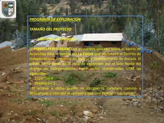 PROGRAMA DE EXPLORACIÓN
TAMAÑO DEL PROYECTO
Ubicación del Proyecto
El PREDIO PERI URBANO, se encuentra ubicado sobre el barrio de
Acovichay Alto, urbanización La Colina que pertenece al Distrito de
Independencia, Provincia de Huaraz y Departamento de Ancash. El
predio firma parte de la zona de expansión por el lado Norte del
distrito de Independencia. Tiene como coordenadas UTM las
siguientes:
• 222471m E
• 8948433m S
El acceso a dicho predio se da por la carretera camino a
Willcahuaín.y otro por la carretera que une Huaraz – Las Lomas.
 