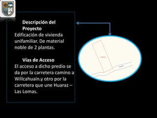Descripción del
Proyecto
Edificación de vivienda
unifamiliar. De material
noble de 2 plantas.
Vías de Acceso
El acceso a dicho predio se
da por la carretera camino a
Willcahuaín.y otro por la
carretera que une Huaraz –
Las Lomas.
 