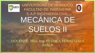 MECÁNICA DE
SUELOS II
DOCENTE: MSc. Ing. YESSICA VERASTEGUI
AYALA
UNIVERSIDAD DE HUANUCO
FACULTAD DE INGENIERÍA
E.A.P INGENIERÍA CIVIL
 
