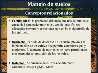 Manejo de suelos
            Conceptos relacionados
l Fertilidad: Es la propiedad del suelo que nos determina su
  capacidad para ceder nutrientes, condiciones fisicas
  adecuadas (textura y estructura) para un buen desarrollo de
  los cultivos.

l Barbecho: Periodo de descanso de un suelo, previo a la
  implantación de un cultivo que permite acumular agua y
  nutrientes. El aumento de nutrientes se logra permitiendo
  una buena descomposición de los rastrojos.-

l Rotacion: Alternancia de cultivos de diferentes
  características ej Tg/Sja.- Maiz
 
