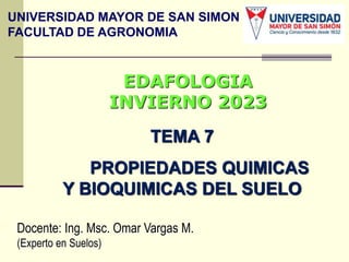 TEMA 7
PROPIEDADES QUIMICAS
Y BIOQUIMICAS DEL SUELO
Docente: Ing. Msc. Omar Vargas M.
(Experto en Suelos)
EDAFOLOGIA
INVIERNO 2023
UNIVERSIDAD MAYOR DE SAN SIMON
FACULTAD DE AGRONOMIA
 