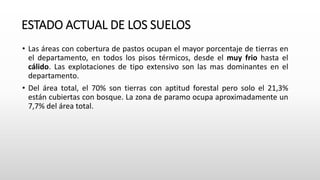 ESTADO ACTUAL DE LOS SUELOS
• Las áreas con cobertura de pastos ocupan el mayor porcentaje de tierras en
el departamento, en todos los pisos térmicos, desde el muy frio hasta el
cálido. Las explotaciones de tipo extensivo son las mas dominantes en el
departamento.
• Del área total, el 70% son tierras con aptitud forestal pero solo el 21,3%
están cubiertas con bosque. La zona de paramo ocupa aproximadamente un
7,7% del área total.
 