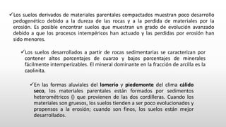 Los suelos derivados de materiales parentales compactados muestran poco desarrollo
pedogenético debido a la dureza de las rocas y a la perdida de materiales por la
erosión. Es posible encontrar suelos que muestran un grado de evolución avanzado
debido a que los procesos intempéricos han actuado y las perdidas por erosión han
sido menores.
Los suelos desarrollados a partir de rocas sedimentarias se caracterizan por
contener altos porcentajes de cuarzo y bajos porcentajes de minerales
fácilmente intemperizables. El mineral dominante en la fracción de arcilla es la
caolinita.
En las formas aluviales del lomerío y piedemonte del clima cálido
seco, los materiales parentales están formados por sedimentos
heterométricos () que provienen de las dos cordilleras. Cuando los
materiales son gruesos, los suelos tienden a ser poco evolucionados y
propensos a la erosión; cuando son finos, los suelos están mejor
desarrollados.
 