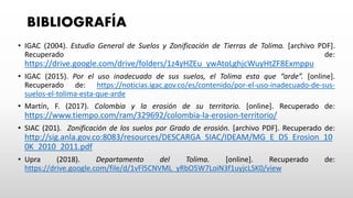 BIBLIOGRAFÍA
• IGAC (2004). Estudio General de Suelos y Zonificación de Tierras de Tolima. [archivo PDF].
Recuperado de:
https://drive.google.com/drive/folders/1z4yHZEu_ywAtoLghjcWuyHtZF8Exmppu
• IGAC (2015). Por el uso inadecuado de sus suelos, el Tolima esta que “arde”. [online].
Recuperado de: https://noticias.igac.gov.co/es/contenido/por-el-uso-inadecuado-de-sus-
suelos-el-tolima-esta-que-arde
• Martín, F. (2017). Colombia y la erosión de su territorio. [online]. Recuperado de:
https://www.tiempo.com/ram/329692/colombia-la-erosion-territorio/
• SIAC (201). Zonificación de los suelos por Grado de erosión. [archivo PDF]. Recuperado de:
http://sig.anla.gov.co:8083/resources/DESCARGA_SIAC/IDEAM/MG_E_DS_Erosion_10
0K_2010_2011.pdf
• Upra (2018). Departamento del Tolima. [online]. Recuperado de:
https://drive.google.com/file/d/1vFl5CNVML_yRbO5W7LoiN3f1uyjcLSK0/view
 