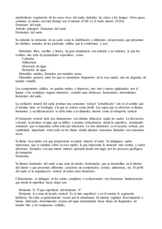 metabolismo respiratorio de los seres vivos del suelo, incluidas las raíces y los hongos. Otros gases
comunes en suelos con mal drenaje son el metano (CH4 ) y el óxido nitroso (N2O).
Estructura del suelo
Artículo principal: Estructura del suelo
Horizontes del suelo.
Se entiende la estructura de un suelo como la distribución o diferentes proporciones que presentan
los distintos tamaños de las partículas sólidas que lo conforman, y son:
Materiales finos, (arcillas y limos), de gran abundancia con relación a su volumen, lo que los
confiere una serie de propiedades específicas, como:
Cohesión.
Adherencia.
Absorción de agua.
Retención de agua.
Materiales medios, formados por tamaños arena.
Materiales gruesos, entre los que se encuentran fragmentos de la roca madre, aún sin degradar, de
tamaño variable.
Los componentes sólidos, no quedan sueltos y dispersos, sino más o menos aglutinados por el
humus y los complejos órgano-minerales, creando unas divisiones horizontales denominadas
horizontes del suelo.
La evolución natural del suelo produce una estructura vertical “estratificada” (no en el sentido que
el término tiene en Geología) a la que se conoce como perfil. Las capas que se observan se llaman
horizontes y su diferenciación se debe tanto a su dinámica interna como al transporte vertical.
El transporte vertical tiene dos dimensiones con distinta influencia según los suelos. La lixiviación,
o lavado, la produce el agua que se infiltra y penetra verticalmente desde la superficie, arrastrando
sustancias que se depositan sobre todo por adsorción. La otra dimensión es el ascenso vertical, por
capilaridad, importante sobre todo en los climas donde alternan estaciones húmedas con estaciones
secas.
Se llama roca madre a la que proporciona su matriz mineral al suelo. Se distinguen suelos
autóctonos, que se asientan sobre su roca madre, lo que representa la situación más común, y suelos
alóctonos, formados con una matriz mineral aportada desde otro lugar por los procesos geológicos
de transporte.
Horizontes
Se llaman horizontes del suelo a una serie de niveles horizontales que se desarrollan en el interior
del mismo y que presentan diferentes caracteres de composición, textura, adherencia, etc. El perfil
del suelo es la organización vertical de todos estos horizontes.
Clásicamente, se distingue en los suelos completos o evolucionados tres horizontes fundamentales
que desde la superficie hacia abajo son:
Horizonte O, "Capa superficial del horizonte A"
Horizonte A o zona de lavado vertical: Es el más superficial y en él enraíza la vegetación
herbácea. Su color es generalmente oscuro por la abundancia de materia orgánica descompuesta o
humus elaborado, determinando el paso del agua arrastrándola hacia abajo, de fragmentos de
tamaño fino y de compuestos solubles.
 