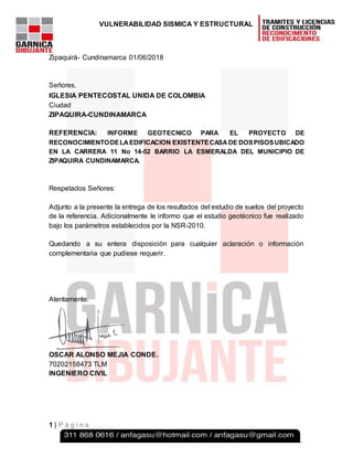 VULNERABILIDAD SISMICA Y ESTRUCTURAL
1 | P á g i n a
Zipaquirá- Cundinamarca 01/06/2018
Señores.
IGLESIA PENTECOSTAL UNIDA DE COLOMBIA
Ciudad
ZIPAQUIRA-CUNDINAMARCA
REFERENCIA: INFORME GEOTECNICO PARA EL PROYECTO DE
RECONOCIMIENTODELAEDIFICACION EXISTENTECASA DE DOSPISOSUBICADO
EN LA CARRERA 11 No 14-52 BARRIO LA ESMERALDA DEL MUNICIPIO DE
ZIPAQUIRA CUNDINAMARCA.
Respetados Señores:
Adjunto a la presente la entrega de los resultados del estudio de suelos del proyecto
de la referencia. Adicionalmente le informo que el estudio geotécnico fue realizado
bajo los parámetros establecidos por la NSR-2010.
Quedando a su entera disposición para cualquier aclaración o información
complementaria que pudiese requerir.
Atentamente.
OSCAR ALONSO MEJIA CONDE.
70202158473 TLM
INGENIERO CIVIL
 