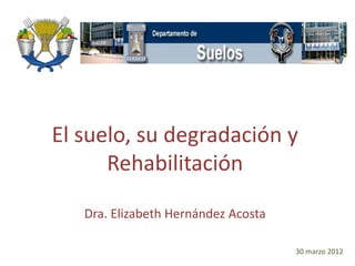 El suelo, su degradación y
Rehabilitación
Dra. Elizabeth Hernández Acosta
30 marzo 2012
 