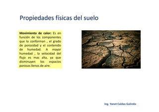 Propiedades físicas del suelo
Movimiento de calor: Es en
función de los componentes
que lo conforman , el grado
de porosidad y el contenido
de humedad. A mayor
humedad , la velocidad del
flujo es mas alta, ya que
disminuyen los espacios
porosos llenos de aire.
 
