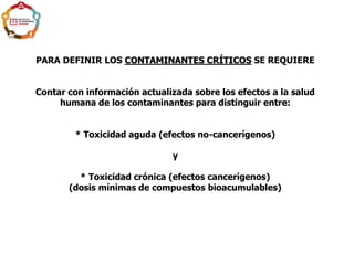 PARA DEFINIR LOS CONTAMINANTES CRÍTICOS SE REQUIERE
Contar con información actualizada sobre los efectos a la salud
humana de los contaminantes para distinguir entre:
* Toxicidad aguda (efectos no-cancerígenos)
y
* Toxicidad crónica (efectos cancerígenos)
(dosis mínimas de compuestos bioacumulables)
 