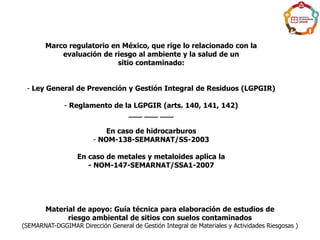 Marco regulatorio en México, que rige lo relacionado con la
evaluación de riesgo al ambiente y la salud de un
sitio contaminado:
- Ley General de Prevención y Gestión Integral de Residuos (LGPGIR)
- Reglamento de la LGPGIR (arts. 140, 141, 142)
___ ___ ___
En caso de hidrocarburos
- NOM-138-SEMARNAT/SS-2003
En caso de metales y metaloides aplica la
- NOM-147-SEMARNAT/SSA1-2007
Material de apoyo: Guía técnica para elaboración de estudios de
riesgo ambiental de sitios con suelos contaminados
(SEMARNAT-DGGIMAR Dirección General de Gestión Integral de Materiales y Actividades Riesgosas )
 