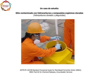 Un caso de estudio:
Sitio contaminado con hidrocarburos y compuestos orgánicos clorados
(hidrocarburos clorados y plaguicidas)
ASTM-PS 104-98 Standard Provisional Guide for Risk-Based Corrective Action (RBCA)
RBCA Tool Kit for Chemical Releases, Groundwater Services
 